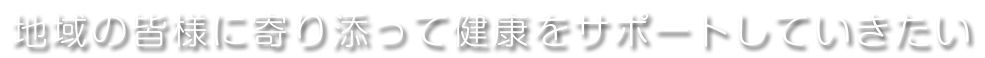 地域の皆様に寄り添って健康をサポートしていきたい